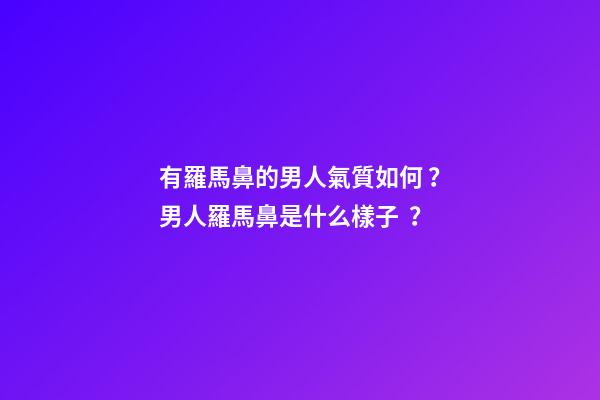 有羅馬鼻的男人氣質如何？男人羅馬鼻是什么樣子？
